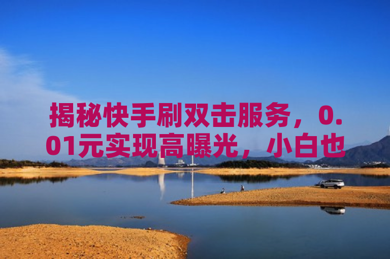 揭秘快手刷双击服务，0.01元实现高曝光，小白也能轻松上手
