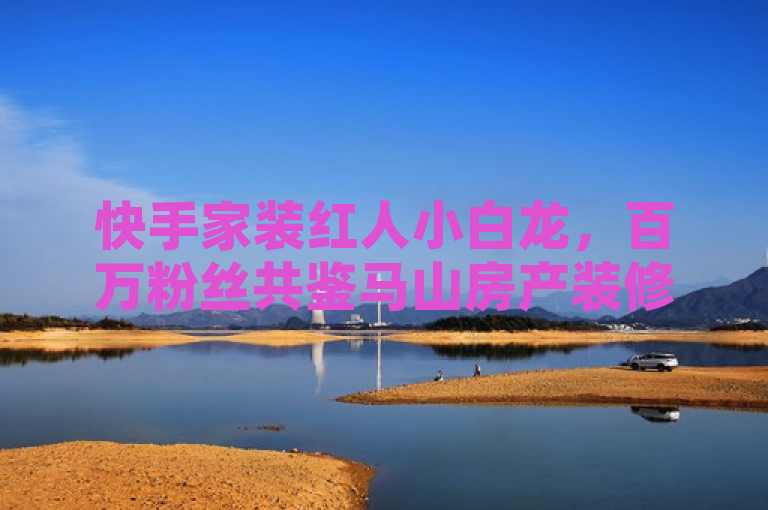 快手家装红人小白龙，百万粉丝共鉴马山房产装修秘籍
