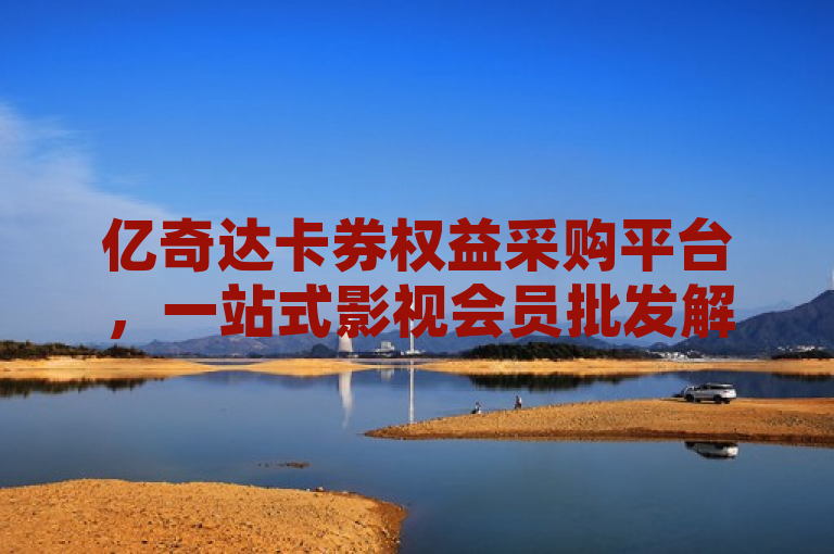 亿奇达卡券权益采购平台，一站式影视会员批发解决方案