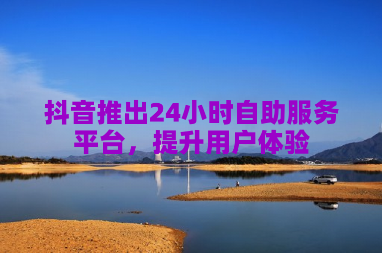 抖音推出24小时自助服务平台，提升用户体验