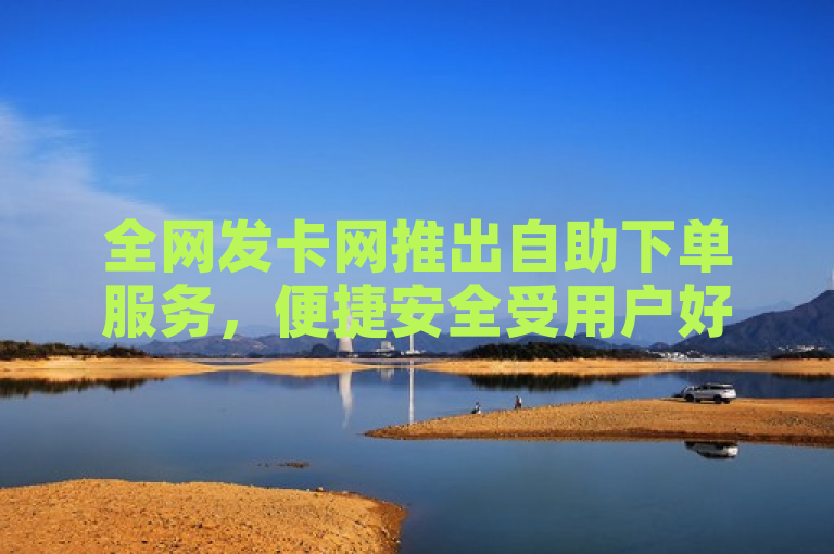 全网发卡网推出自助下单服务，便捷安全受用户好评