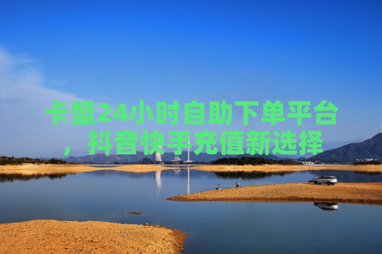 卡盟24小时自助下单平台，抖音快手充值新选择
