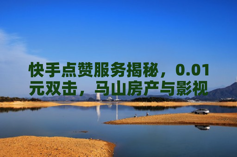 快手点赞服务揭秘，0.01元双击，马山房产与影视会员平台关联