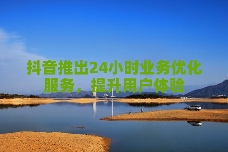 抖音推出24小时业务优化服务，提升用户体验