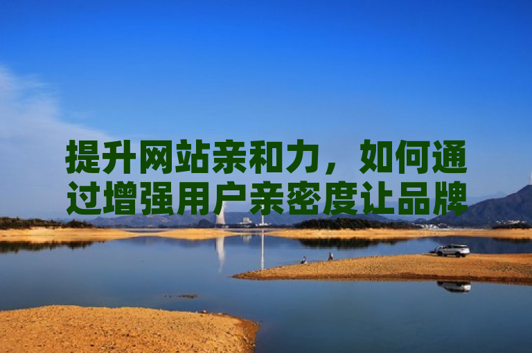 提升网站亲和力，如何通过增强用户亲密度让品牌更受欢迎？