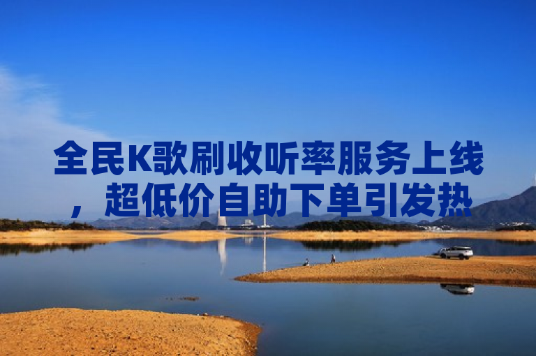 全民K歌刷收听率服务上线，超低价自助下单引发热议！