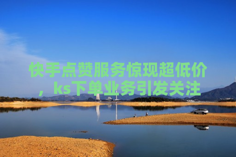 快手点赞服务惊现超低价，ks下单业务引发关注
