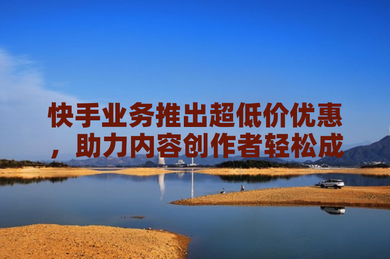 快手业务推出超低价优惠,助力内容创作者轻松成长