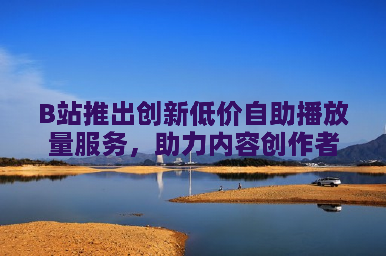 B站推出创新低价自助播放量服务，助力内容创作者提升曝光