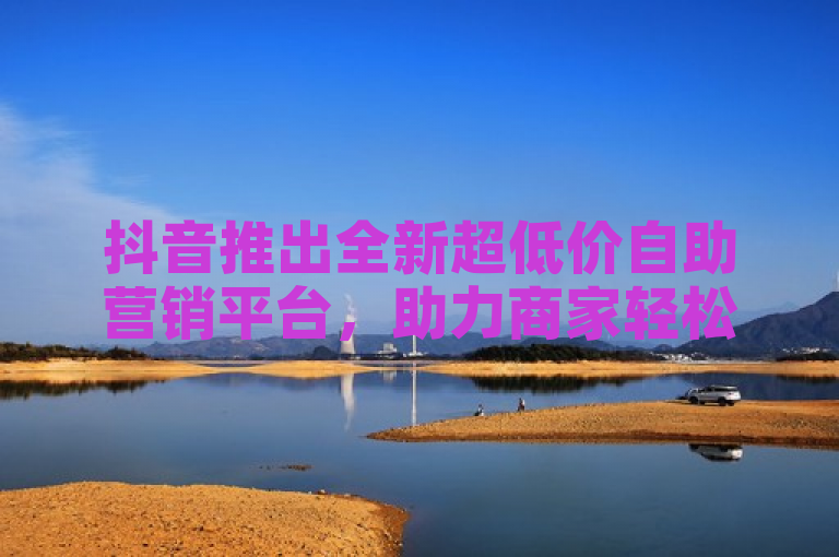 抖音推出全新超低价自助营销平台，助力商家轻松吸引顾客