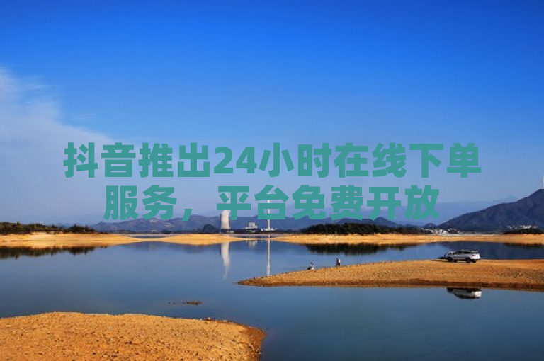 抖音推出24小时在线下单服务，平台免费开放