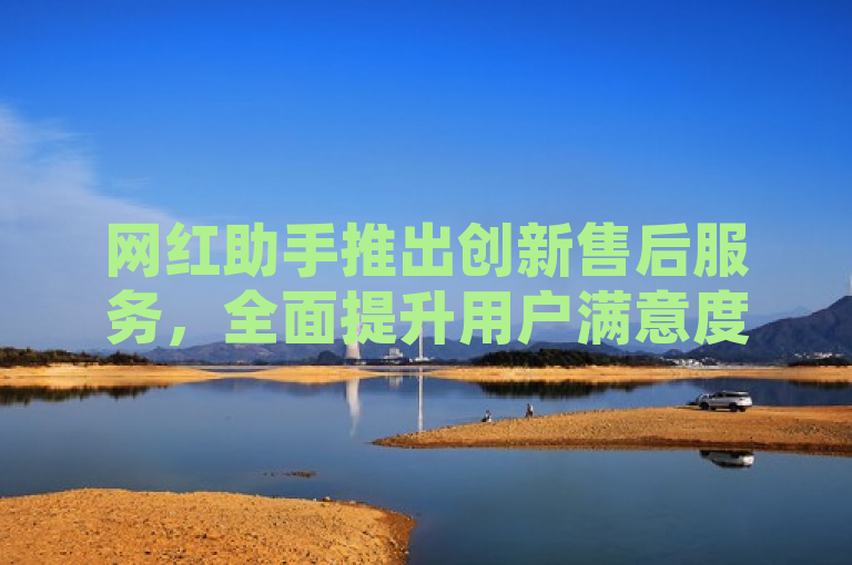 网红助手推出创新售后服务，全面提升用户满意度