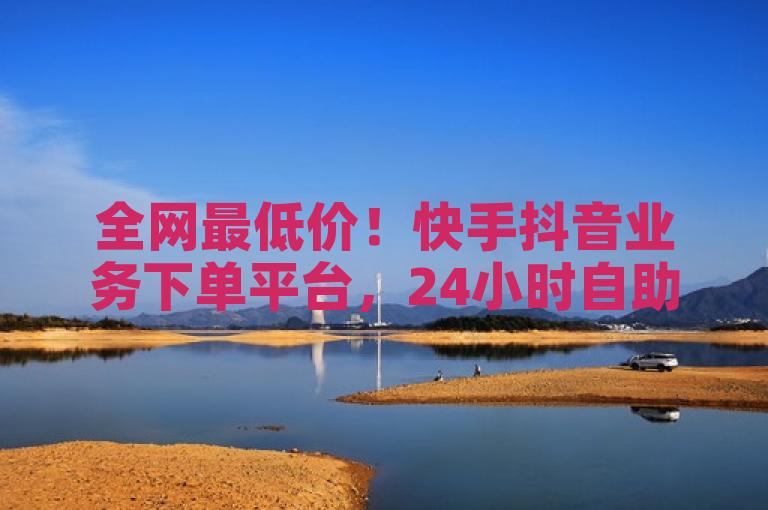 全网最低价！快手抖音业务下单平台，24小时自助推广，秒到账服务震撼上线！