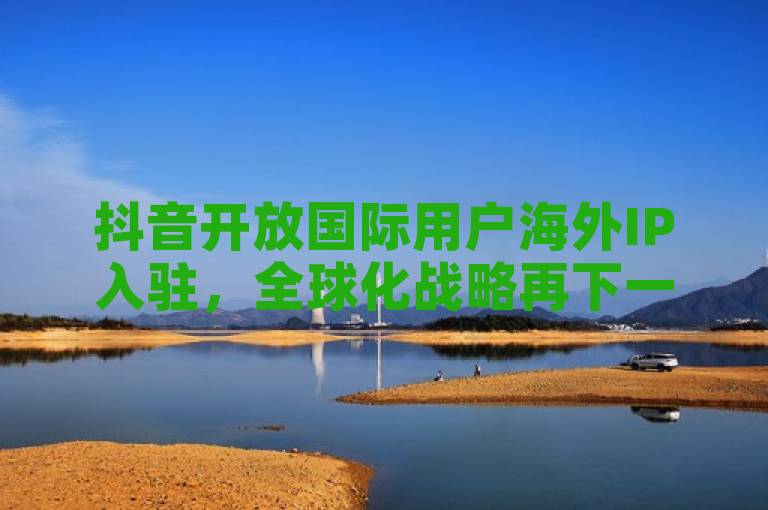 抖音开放国际用户海外IP入驻,全球化战略再下一城