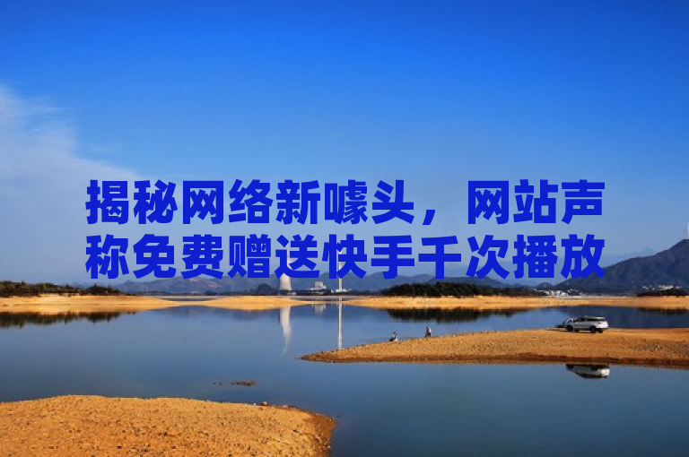 揭秘网络新噱头，网站声称免费赠送快手千次播放量，真相如何？