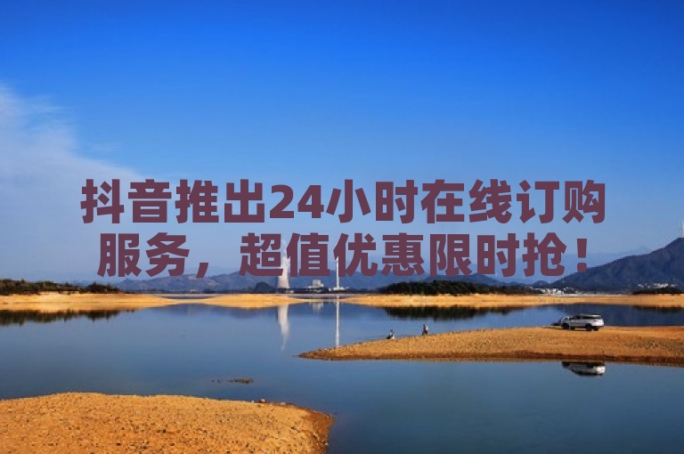 抖音推出24小时在线订购服务，超值优惠限时抢！