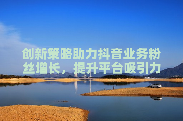 创新策略助力抖音业务粉丝增长，提升平台吸引力