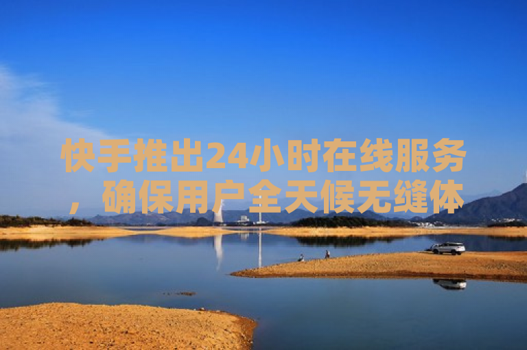 快手推出24小时在线服务，确保用户全天候无缝体验