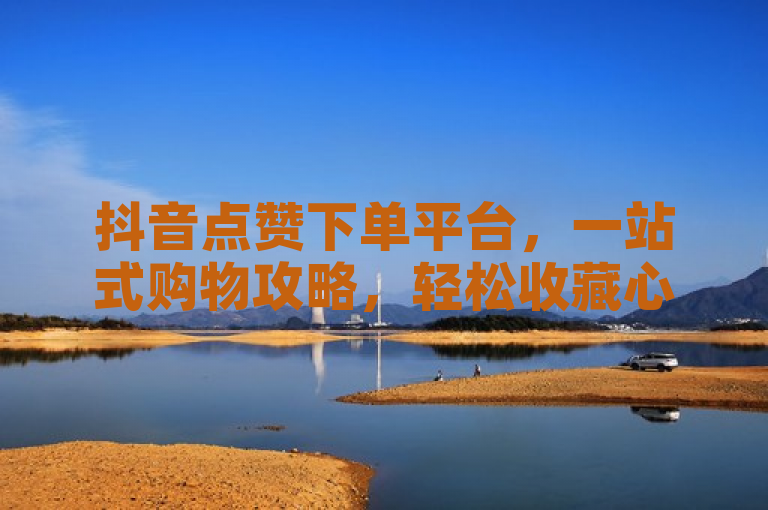 抖音点赞下单平台，一站式购物攻略，轻松收藏心仪商品！