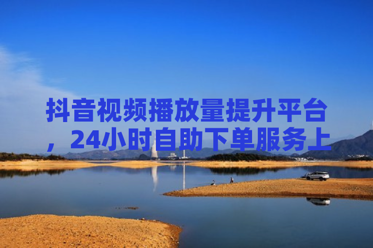 抖音视频播放量提升平台，24小时自助下单服务上线