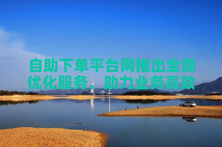 自助下单平台网推出全新优化服务，助力业务高效便捷
