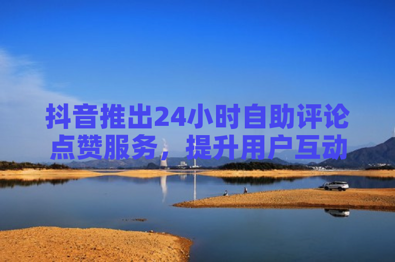 抖音推出24小时自助评论点赞服务，提升用户互动体验
