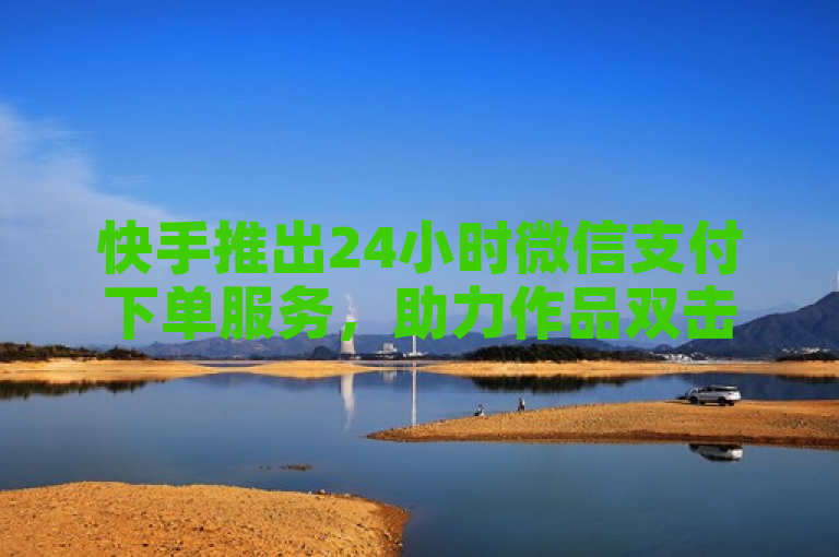 快手推出24小时微信支付下单服务，助力作品双击在线购买