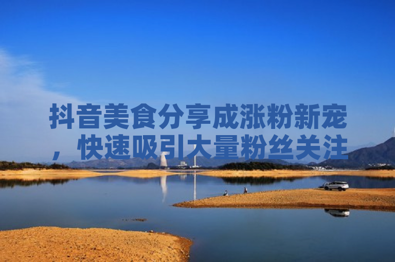 抖音美食分享成涨粉新宠，快速吸引大量粉丝关注