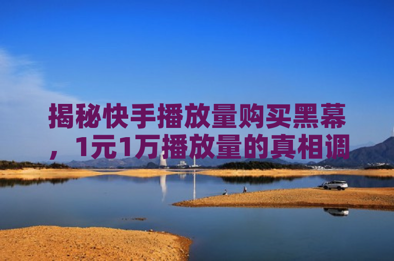 揭秘快手播放量购买黑幕，1元1万播放量的真相调查