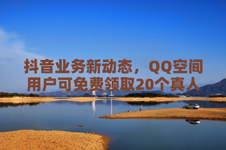 抖音业务新动态，QQ空间用户可免费领取20个真人点赞
