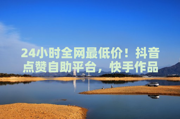 24小时全网最低价！抖音点赞自助平台，快手作品点赞更优惠