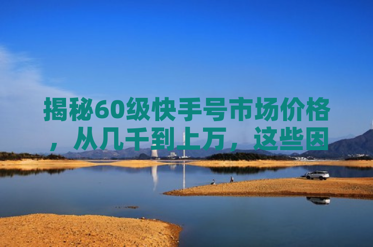 揭秘60级快手号市场价格,从几千到上万,这些因素决定你的账号价值!
