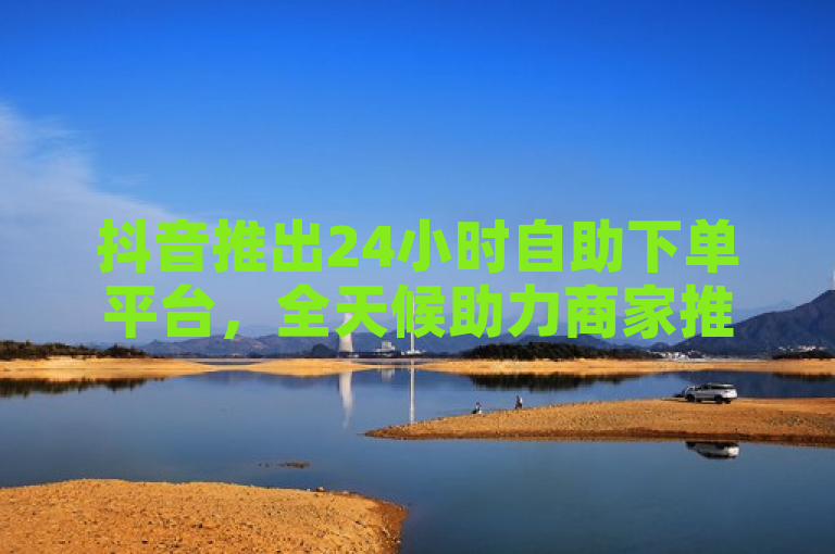 抖音推出24小时自助下单平台，全天候助力商家推广