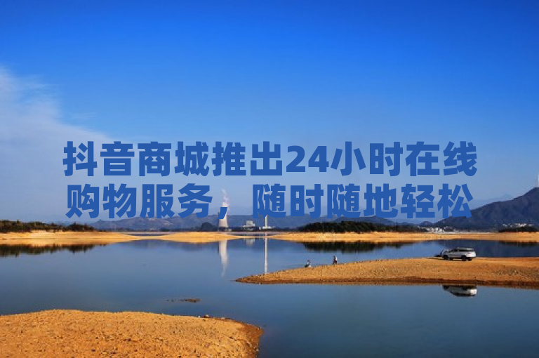 抖音商城推出24小时在线购物服务，随时随地轻松下单！