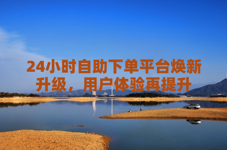 24小时自助下单平台焕新升级，用户体验再提升
