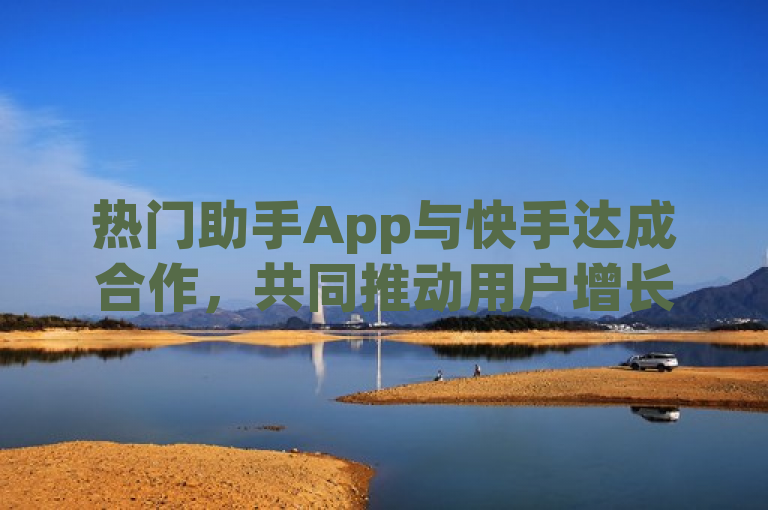 热门助手App与快手达成合作，共同推动用户增长