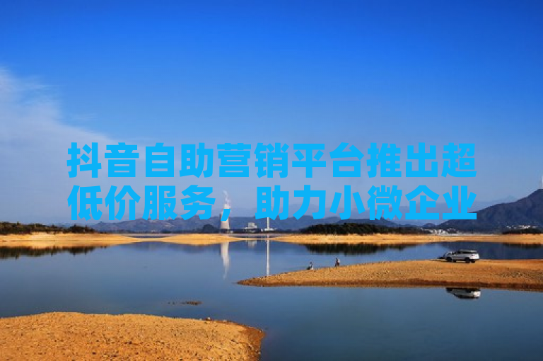 抖音自助营销平台推出超低价服务，助力小微企业轻松推广