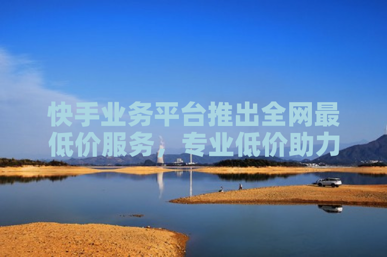 快手业务平台推出全网最低价服务，专业低价助力用户成长