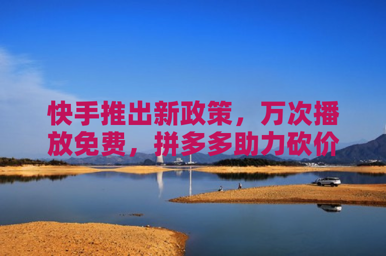 快手推出新政策，万次播放免费，拼多多助力砍价活动火热进行中