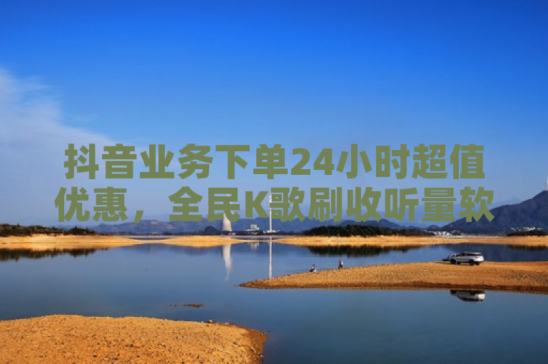 抖音业务下单24小时超值优惠，全民K歌刷收听量软件正版特惠 - 自助下单享低价卡密货源