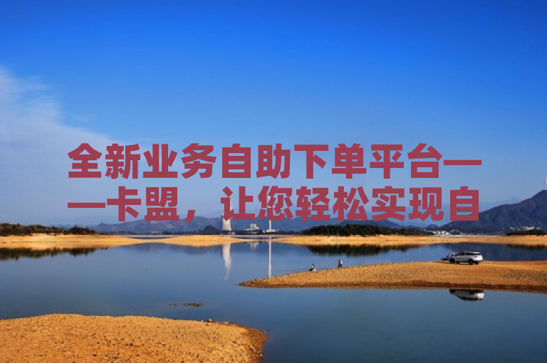 全新业务自助下单平台——卡盟，让您轻松实现自助下单！