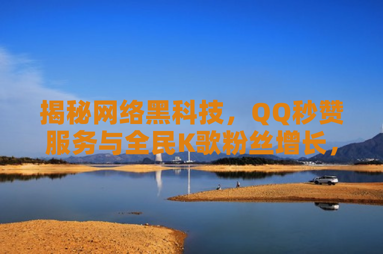 揭秘网络黑科技，QQ秒赞服务与全民K歌粉丝增长，抖音隐私泄露风险引关注