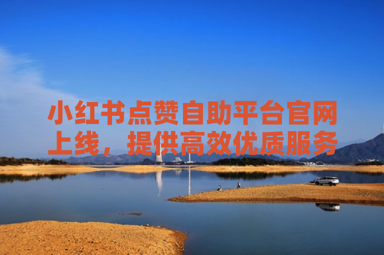 小红书点赞自助平台官网上线，提供高效优质服务助力用户提升互动