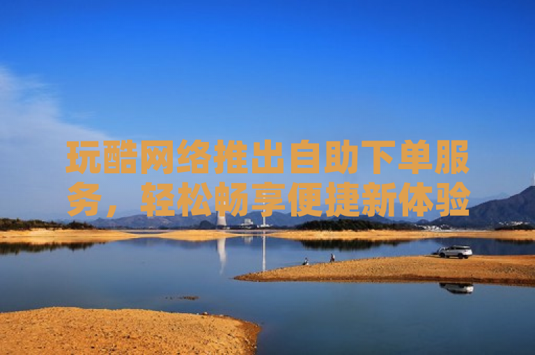 玩酷网络推出自助下单服务，轻松畅享便捷新体验