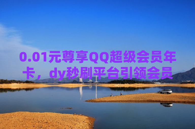 0.01元尊享QQ超级会员年卡，dy秒刷平台引领会员福利新风尚