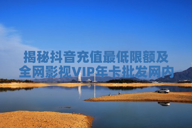 揭秘抖音充值最低限额及全网影视VIP年卡批发网内幕