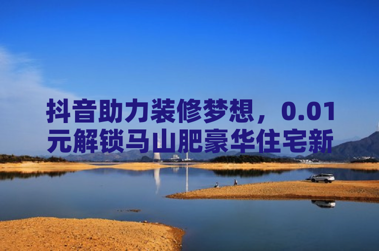 抖音助力装修梦想，0.01元解锁马山肥豪华住宅新体验，旨在吸引那些对装修有兴趣，同时又在使用抖音这一社交媒体平台的用户。它通过抖音助力这样的表述，暗示了这是一个通过社交媒体参与的特别活动，同时0.01元解锁这样的表述，既突出了活动的超低价格，又激发了人们的好奇心和参与欲望。而马山肥豪华住宅新体验则进一步明确了活动的内容，即有机会以极低的价格享受到豪华住宅的装修服务。