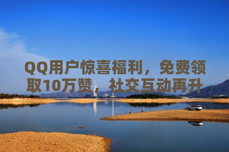 QQ用户惊喜福利，免费领取10万赞，社交互动再升级！