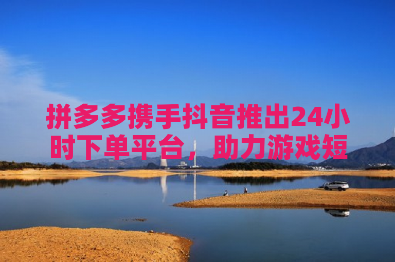 拼多多携手抖音推出24小时下单平台，助力游戏短视频创作者增收
