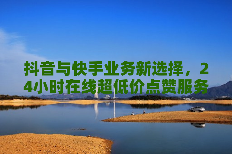 抖音与快手业务新选择，24小时在线超低价点赞服务，助力流量增长